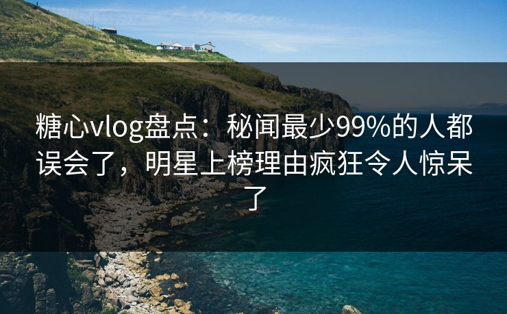 糖心vlog盘点：秘闻最少99%的人都误会了，明星上榜理由疯狂令人惊呆了