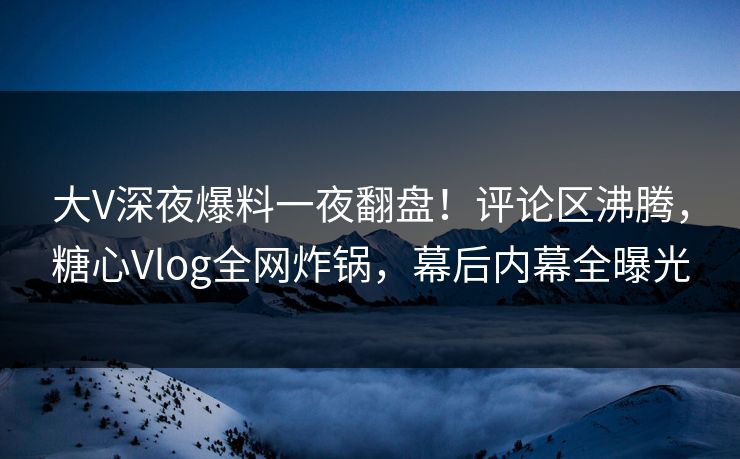 大V深夜爆料一夜翻盘！评论区沸腾，糖心Vlog全网炸锅，幕后内幕全曝光