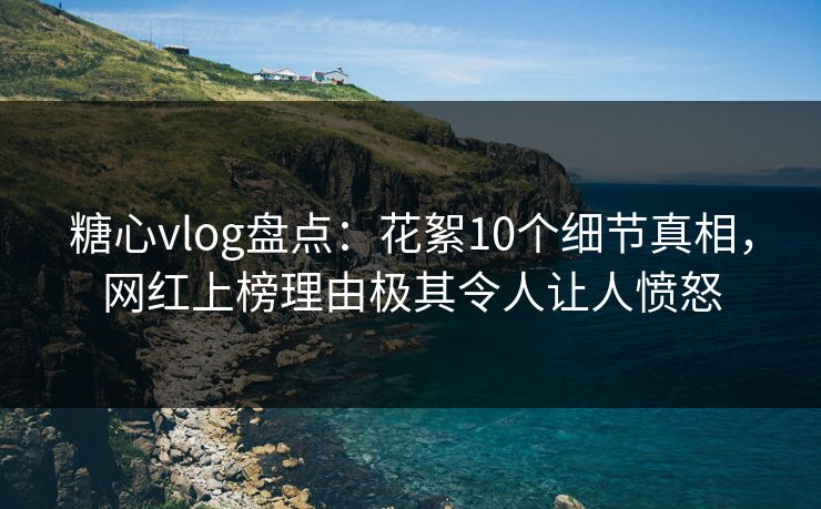 糖心vlog盘点：花絮10个细节真相，网红上榜理由极其令人让人愤怒