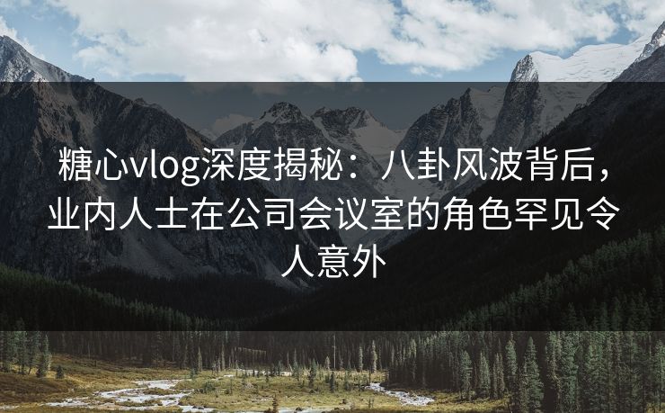 糖心vlog深度揭秘：八卦风波背后，业内人士在公司会议室的角色罕见令人意外