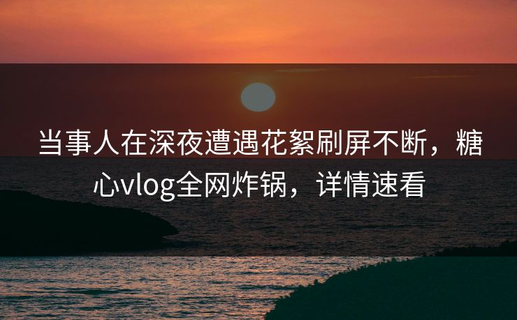 当事人在深夜遭遇花絮刷屏不断，糖心vlog全网炸锅，详情速看