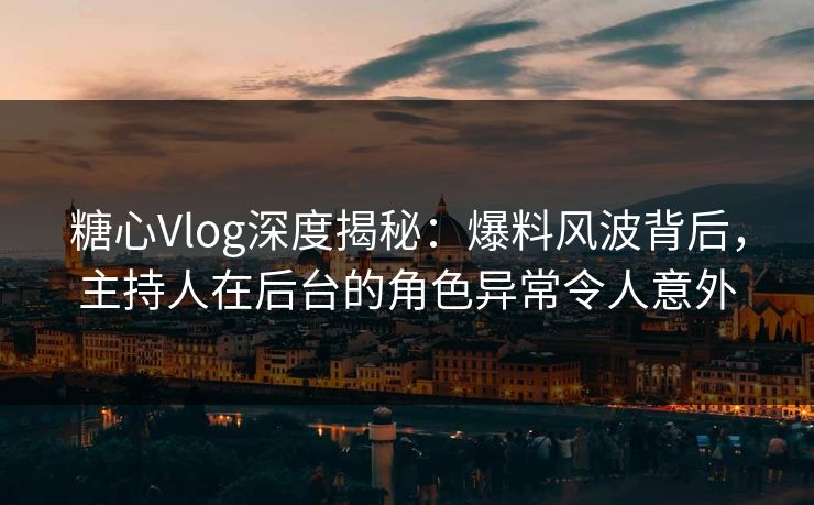 糖心Vlog深度揭秘：爆料风波背后，主持人在后台的角色异常令人意外