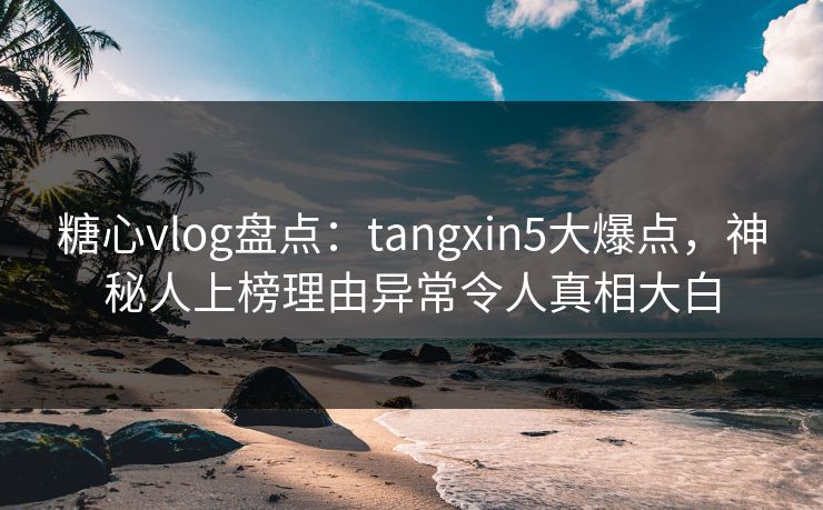 糖心vlog盘点：tangxin5大爆点，神秘人上榜理由异常令人真相大白