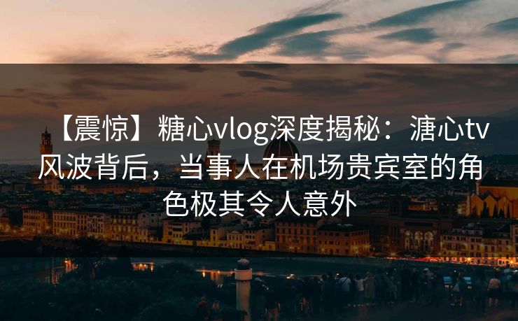 【震惊】糖心vlog深度揭秘：溏心tv风波背后，当事人在机场贵宾室的角色极其令人意外