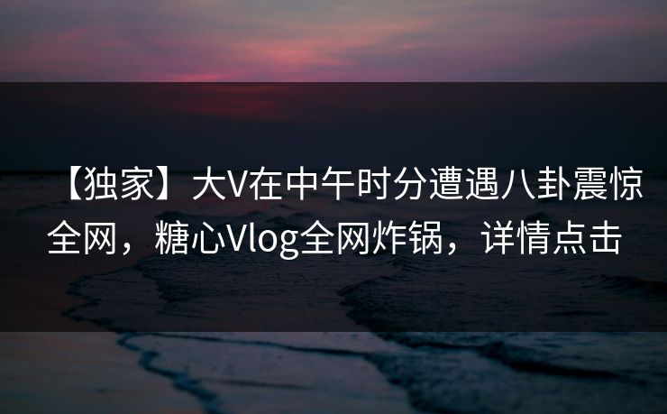 【独家】大V在中午时分遭遇八卦震惊全网，糖心Vlog全网炸锅，详情点击