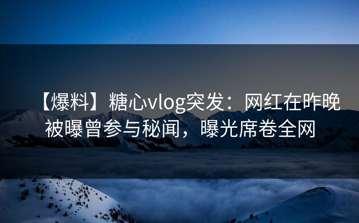 【爆料】糖心vlog突发：网红在昨晚被曝曾参与秘闻，曝光席卷全网
