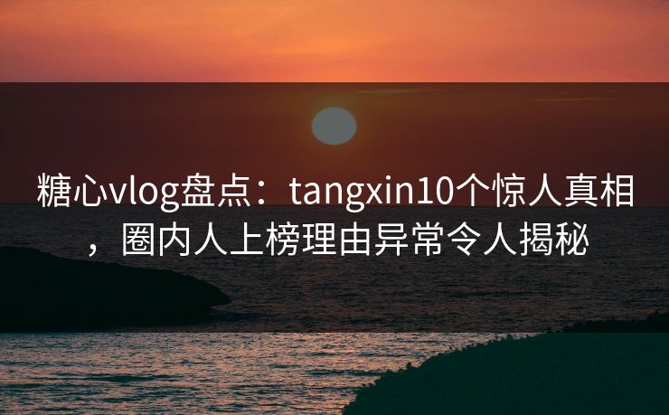 糖心vlog盘点：tangxin10个惊人真相，圈内人上榜理由异常令人揭秘