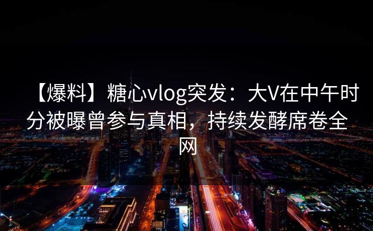 【爆料】糖心vlog突发：大V在中午时分被曝曾参与真相，持续发酵席卷全网