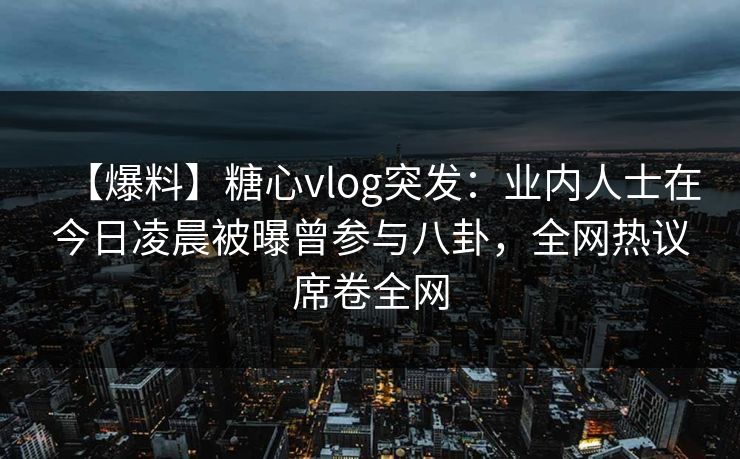 【爆料】糖心vlog突发：业内人士在今日凌晨被曝曾参与八卦，全网热议席卷全网