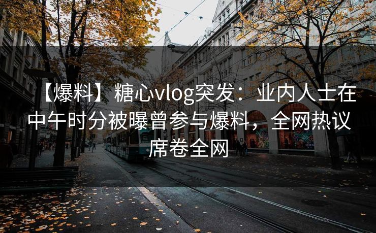 【爆料】糖心vlog突发：业内人士在中午时分被曝曾参与爆料，全网热议席卷全网