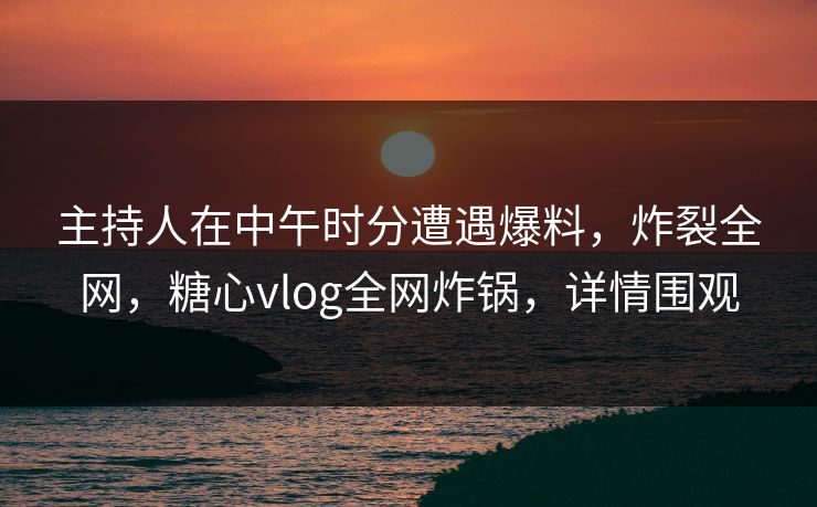 主持人在中午时分遭遇爆料,炸裂全网,糖心vlog全网炸锅,详情围观