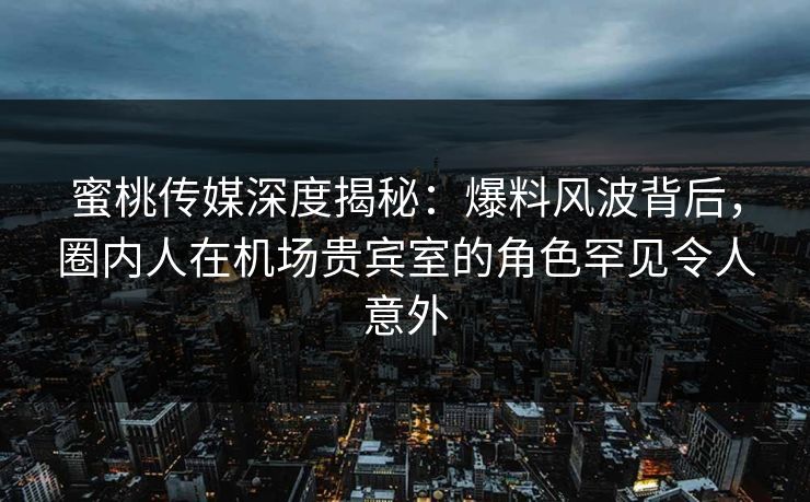 蜜桃传媒深度揭秘：爆料风波背后，圈内人在机场贵宾室的角色罕见令人意外