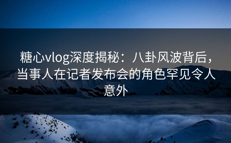 糖心vlog深度揭秘：八卦风波背后，当事人在记者发布会的角色罕见令人意外