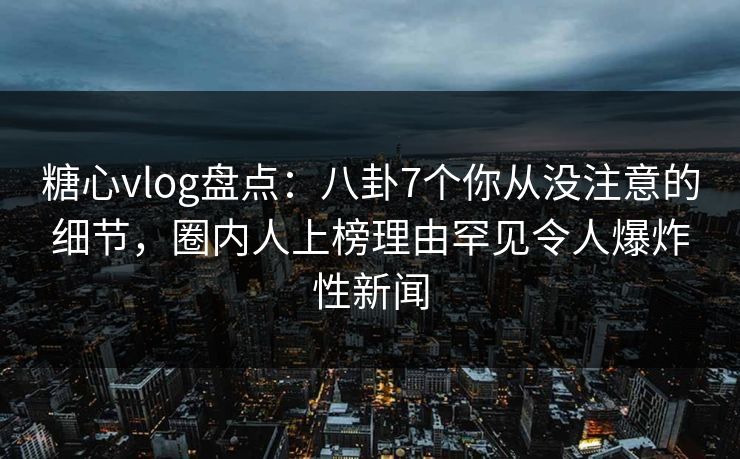 糖心vlog盘点：八卦7个你从没注意的细节，圈内人上榜理由罕见令人爆炸性新闻