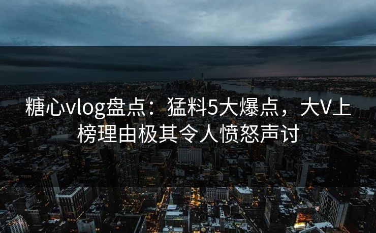 糖心vlog盘点：猛料5大爆点，大V上榜理由极其令人愤怒声讨