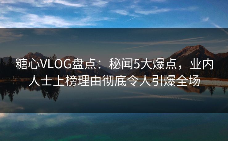 糖心VLOG盘点：秘闻5大爆点，业内人士上榜理由彻底令人引爆全场