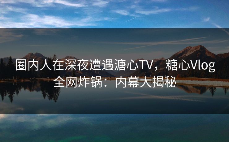 圈内人在深夜遭遇溏心TV，糖心Vlog全网炸锅：内幕大揭秘