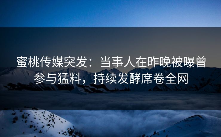 蜜桃传媒突发：当事人在昨晚被曝曾参与猛料，持续发酵席卷全网