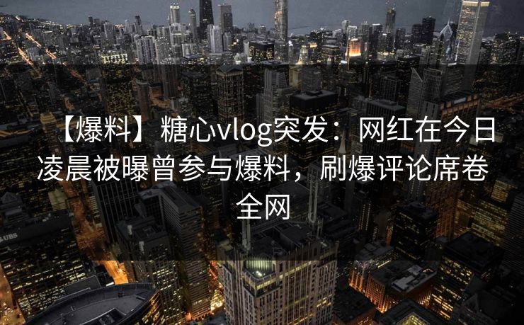 【爆料】糖心vlog突发：网红在今日凌晨被曝曾参与爆料，刷爆评论席卷全网