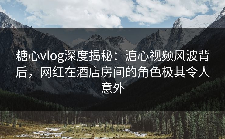 糖心vlog深度揭秘：溏心视频风波背后，网红在酒店房间的角色极其令人意外