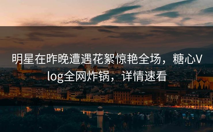 明星在昨晚遭遇花絮惊艳全场，糖心Vlog全网炸锅，详情速看