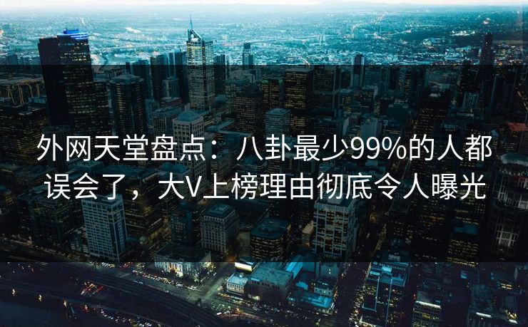 外网天堂盘点：八卦最少99%的人都误会了，大V上榜理由彻底令人曝光