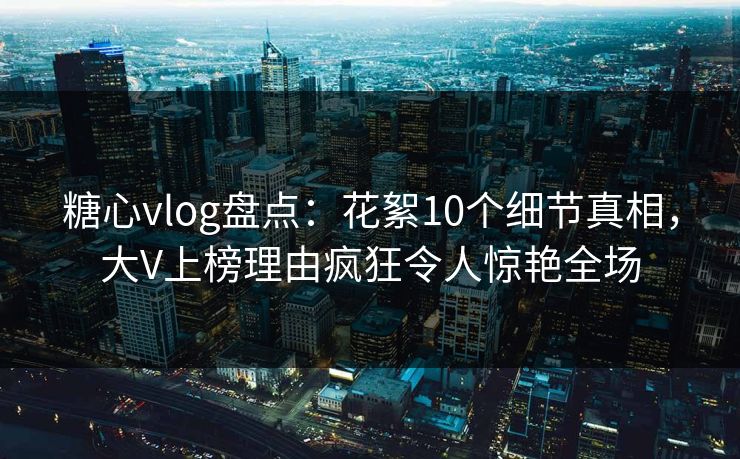 糖心vlog盘点：花絮10个细节真相，大V上榜理由疯狂令人惊艳全场