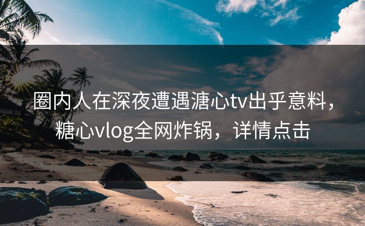 圈内人在深夜遭遇溏心tv出乎意料，糖心vlog全网炸锅，详情点击