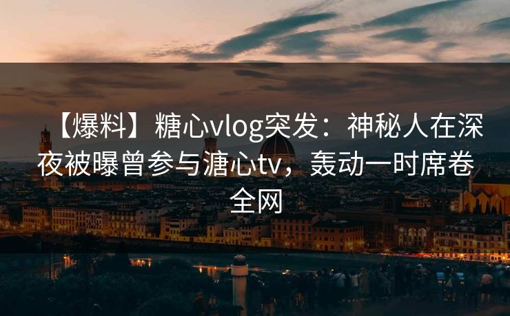 【爆料】糖心vlog突发：神秘人在深夜被曝曾参与溏心tv，轰动一时席卷全网