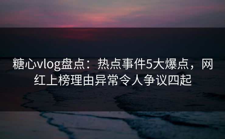 糖心vlog盘点：热点事件5大爆点，网红上榜理由异常令人争议四起