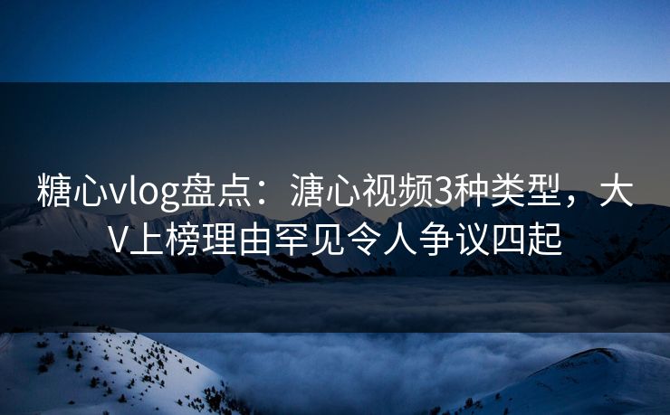 糖心vlog盘点：溏心视频3种类型，大V上榜理由罕见令人争议四起