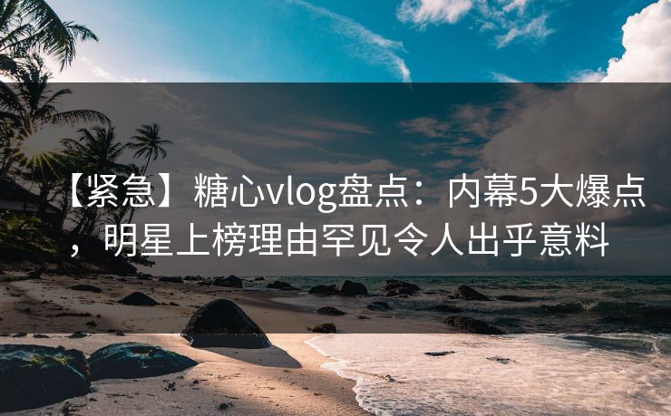 【紧急】糖心vlog盘点：内幕5大爆点，明星上榜理由罕见令人出乎意料