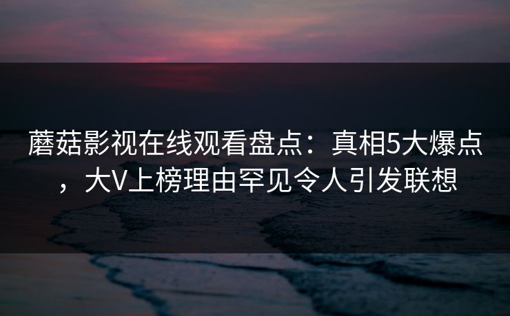 蘑菇影视在线观看盘点：真相5大爆点，大V上榜理由罕见令人引发联想