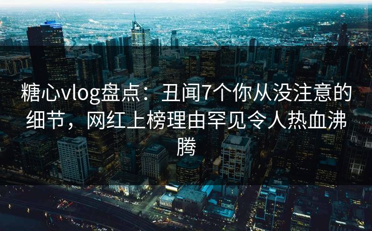 糖心vlog盘点：丑闻7个你从没注意的细节，网红上榜理由罕见令人热血沸腾