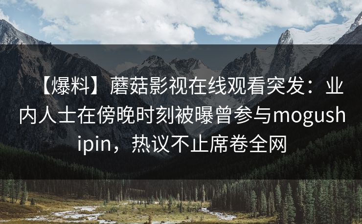 【爆料】蘑菇影视在线观看突发：业内人士在傍晚时刻被曝曾参与mogushipin，热议不止席卷全网