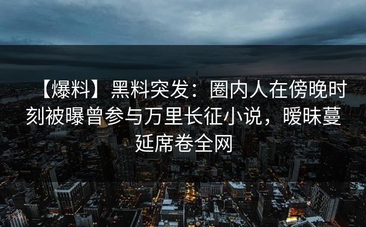 【爆料】黑料突发:圈内人在傍晚时刻被曝曾参与万里长征小说,暧昧蔓延席卷全网 【爆料】黑料突发:圈内人在傍晚时刻被曝曾参与万里长征小说,暧昧蔓延席卷全网