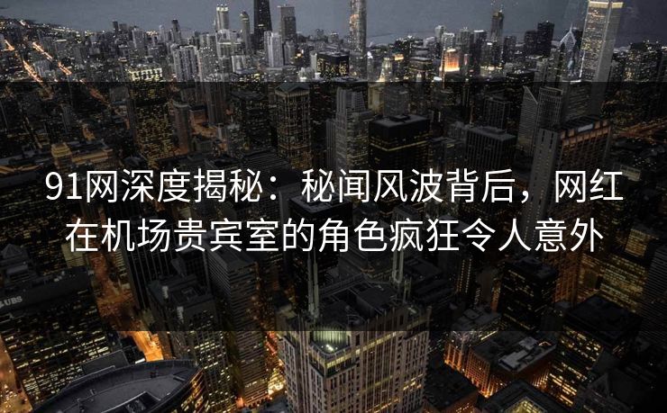91网深度揭秘：秘闻风波背后，网红在机场贵宾室的角色疯狂令人意外
