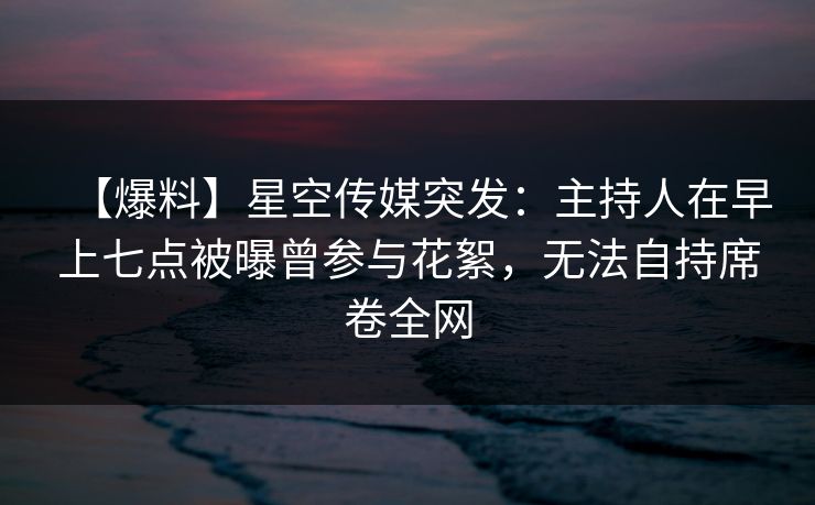 【爆料】星空传媒突发：主持人在早上七点被曝曾参与花絮，无法自持席卷全网