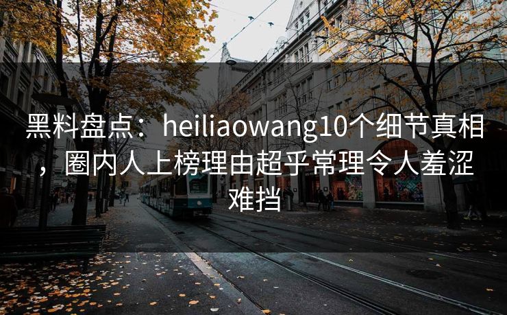 黑料盘点：heiliaowang10个细节真相，圈内人上榜理由超乎常理令人羞涩难挡