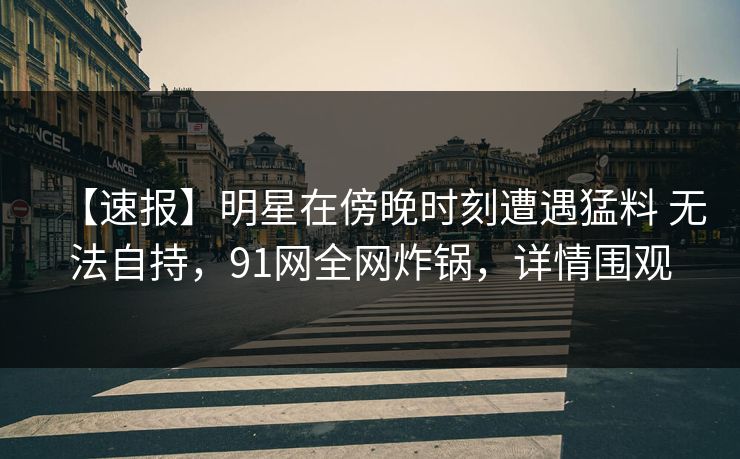 【速报】明星在傍晚时刻遭遇猛料 无法自持，91网全网炸锅，详情围观