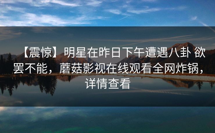 【震惊】明星在昨日下午遭遇八卦 欲罢不能，蘑菇影视在线观看全网炸锅，详情查看