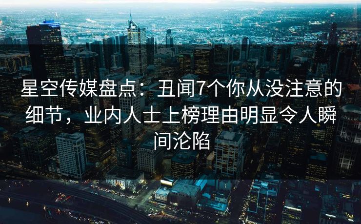 星空传媒盘点：丑闻7个你从没注意的细节，业内人士上榜理由明显令人瞬间沦陷