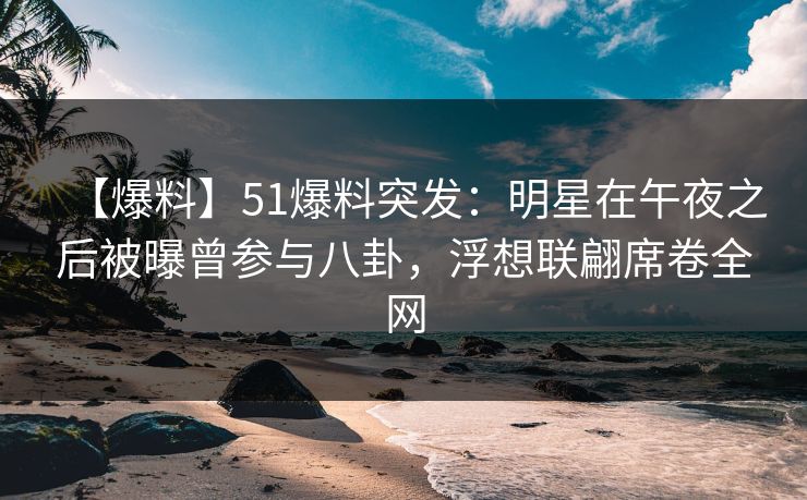 【爆料】51爆料突发：明星在午夜之后被曝曾参与八卦，浮想联翩席卷全网