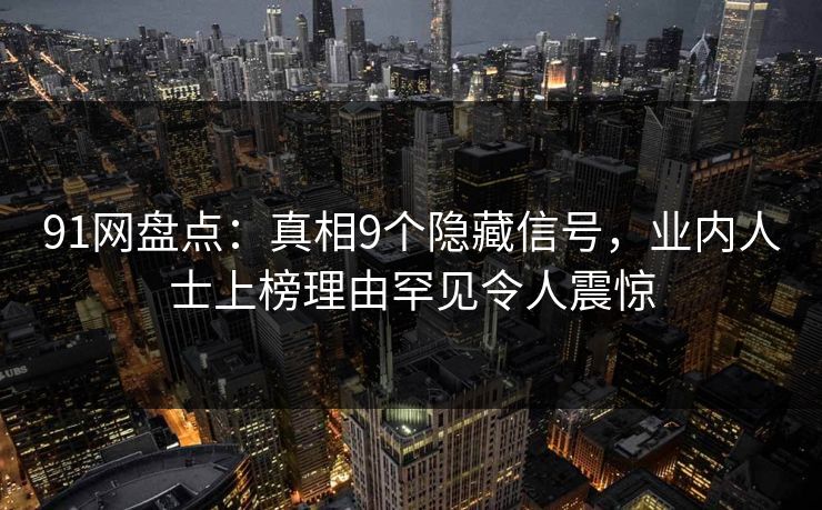 91网盘点：真相9个隐藏信号，业内人士上榜理由罕见令人震惊