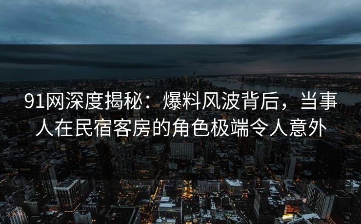 91网深度揭秘：爆料风波背后，当事人在民宿客房的角色极端令人意外