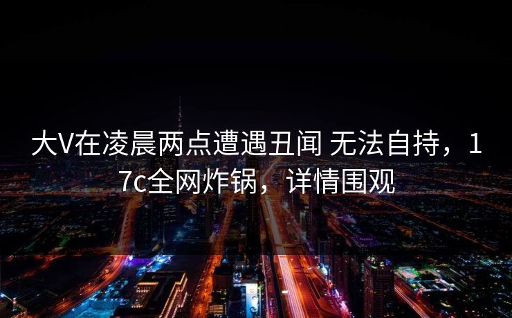 大V在凌晨两点遭遇丑闻 无法自持，17c全网炸锅，详情围观