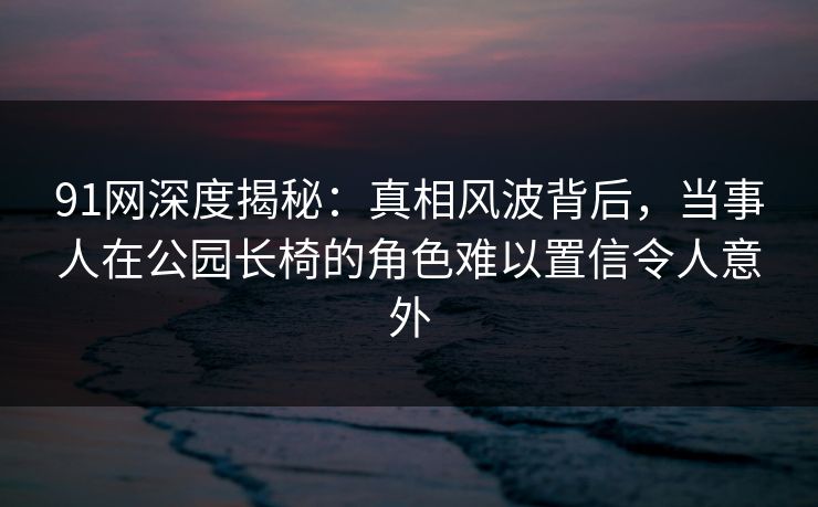 91网深度揭秘：真相风波背后，当事人在公园长椅的角色难以置信令人意外  第1张