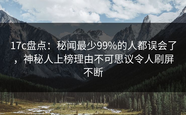 17c盘点：秘闻最少99%的人都误会了，神秘人上榜理由不可思议令人刷屏不断