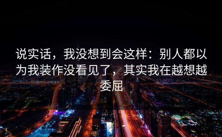 说实话，我没想到会这样：别人都以为我装作没看见了，其实我在越想越委屈