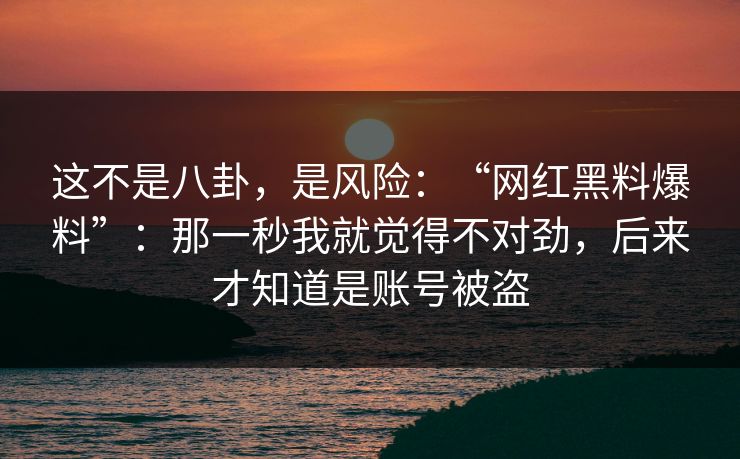 这不是八卦，是风险：“网红黑料爆料”：那一秒我就觉得不对劲，后来才知道是账号被盗